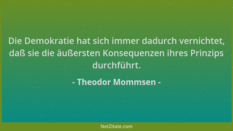 Theodor Mommsen - Die Demokratie hat sich immer dadurch vernichtet, daß sie die äußersten Konsequenzen ihres Prinzips durch...