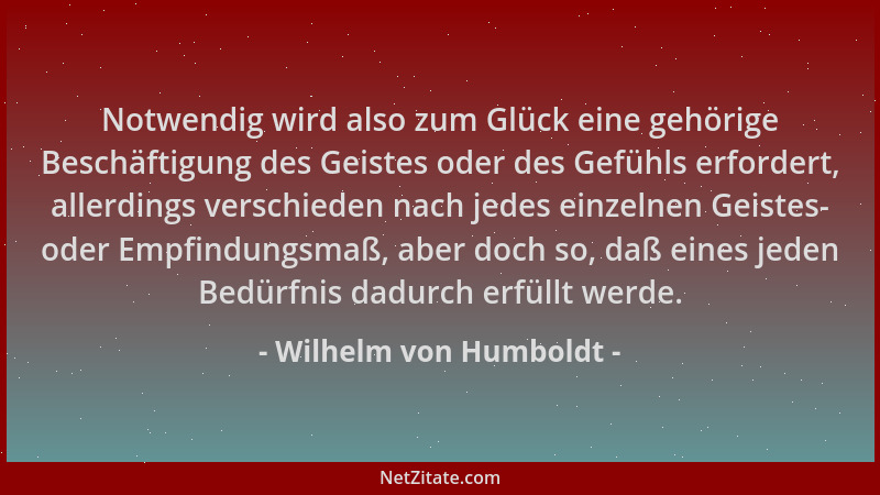 Wilhelm von Humboldt - Notwendig wird also zum Glück eine gehörige Beschäftigung des Geistes oder des Gefühls erfordert, al...