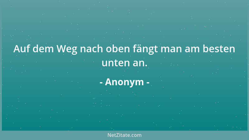 Anonym - Auf dem Weg nach oben fängt man am besten unten an....
