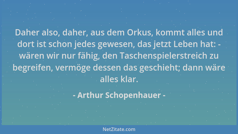 Arthur Schopenhauer - Daher also, daher, aus dem Orkus, kommt alles und dort ist schon jedes gewesen, das jetzt Leben hat:...