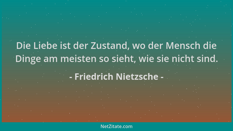 Friedrich Nietzsche - Die Liebe ist der Zustand, wo der Mensch die Dinge am meisten so sieht, wie sie nicht sind....