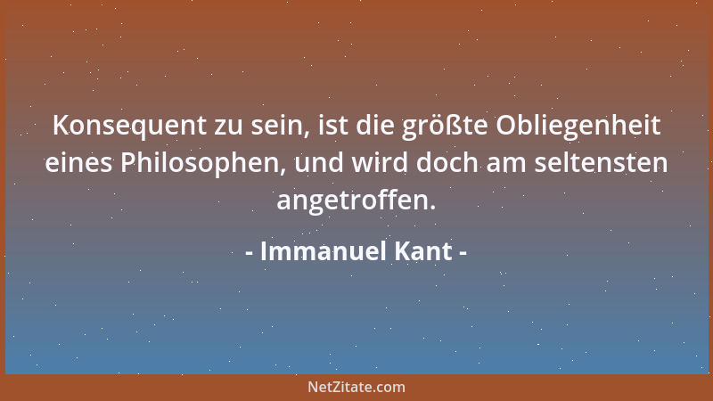 Immanuel Kant - Konsequent zu sein, ist die größte Obliegenheit eines Philosophen, und wird doch am seltensten angetroffen....