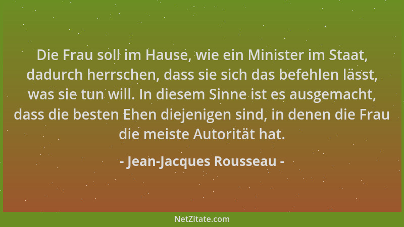 Jean-Jacques Rousseau - Die Frau soll im Hause, wie ein Minister im Staat, dadurch herrschen, dass sie sich das befehlen lä...