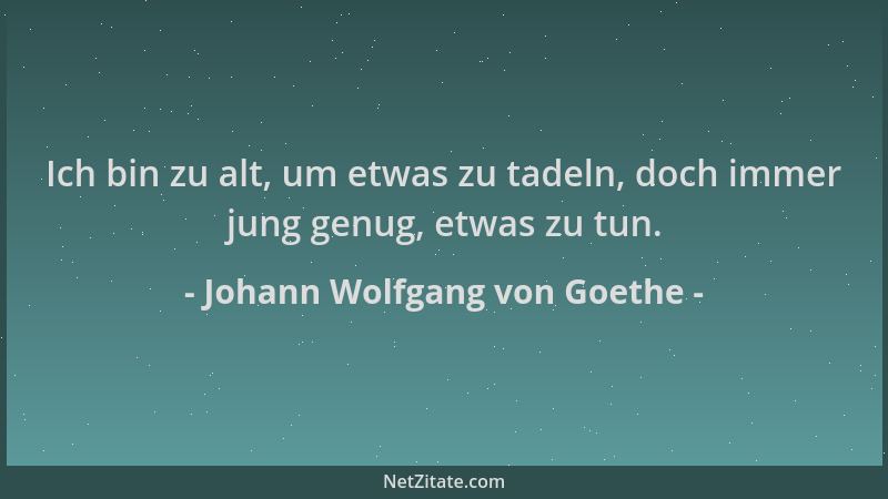 Johann Wolfgang von Goethe - Ich bin zu alt, um etwas zu tadeln, doch immer jung genug, etwas zu tun....
