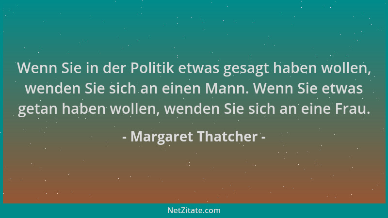 Margaret Thatcher - Wenn Sie in der Politik etwas gesagt haben wollen, wenden Sie sich an einen Mann. Wenn Sie etwas getan...