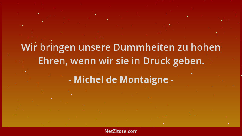 Michel de Montaigne - Wir bringen unsere Dummheiten zu hohen Ehren, wenn wir sie in Druck geben....