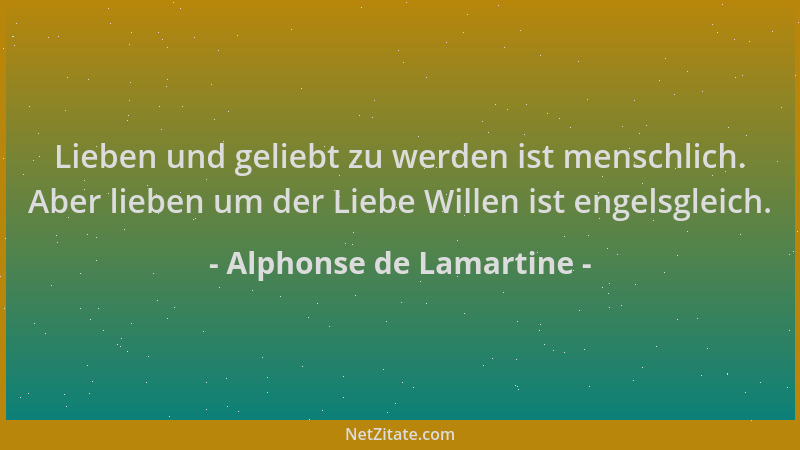 Alphonse de Lamartine - Lieben und geliebt zu werden ist menschlich. Aber lieben um der Liebe Willen ist engelsgleich....