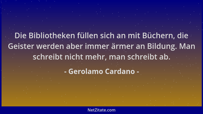 Gerolamo Cardano - Die Bibliotheken füllen sich an mit Büchern, die Geister werden aber immer ärmer an Bildung. Man schreib...