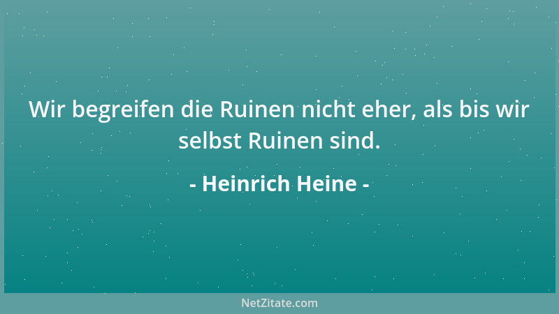 Heinrich Heine - Wir begreifen die Ruinen nicht eher, als bis wir selbst Ruinen sind....