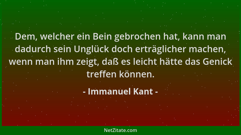 Immanuel Kant - Dem, welcher ein Bein gebrochen hat, kann man dadurch sein Unglück doch erträglicher machen, wenn man ihm z...