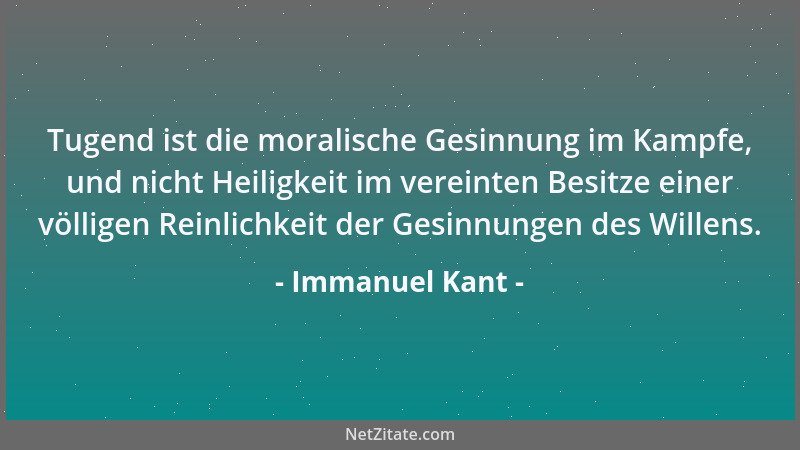 Immanuel Kant - Tugend ist die moralische Gesinnung im Kampfe, und nicht Heiligkeit im vereinten Besitze einer völligen Rei...