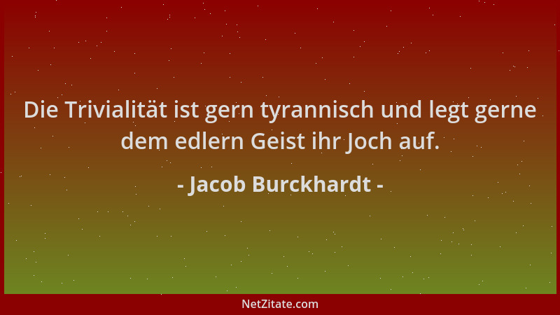 Jacob Burckhardt - Die Trivialität ist gern tyrannisch und legt gerne dem edlern Geist ihr Joch auf....
