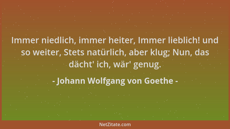 Johann Wolfgang von Goethe - Immer niedlich, immer heiter, Immer lieblich! und so weiter, Stets natürlich, aber klug; Nun,...