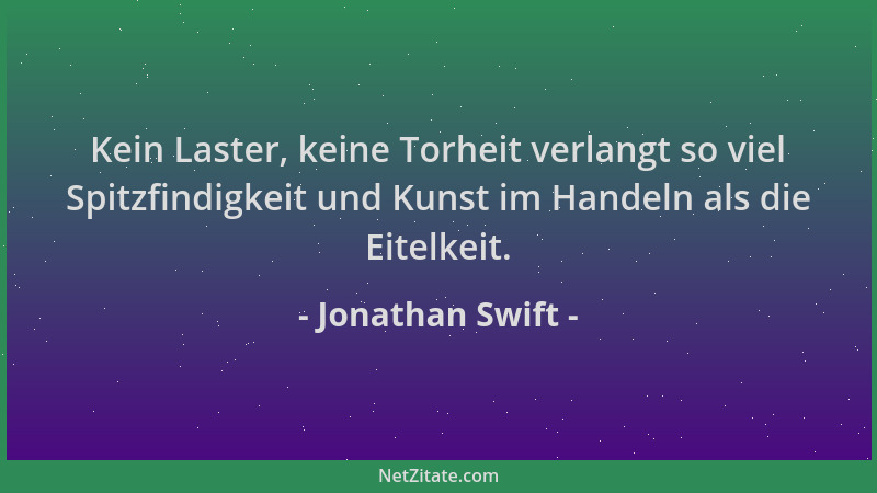 Jonathan Swift - Kein Laster, keine Torheit verlangt so viel Spitzfindigkeit und Kunst im Handeln als die Eitelkeit....