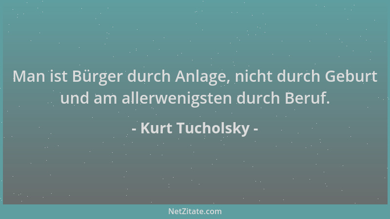 Kurt Tucholsky - Man ist Bürger durch Anlage, nicht durch Geburt und am allerwenigsten durch Beruf....