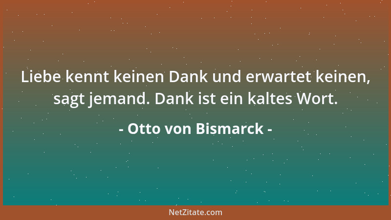 Otto von Bismarck - Liebe kennt keinen Dank und erwartet keinen, sagt jemand. Dank ist ein kaltes Wort....