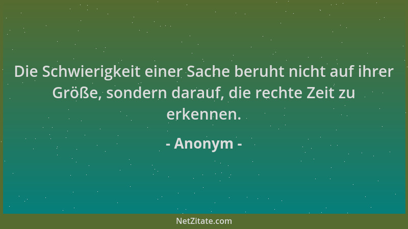 Anonym - Die Schwierigkeit einer Sache beruht nicht auf ihrer Größe, sondern darauf, die rechte Zeit zu erkennen....