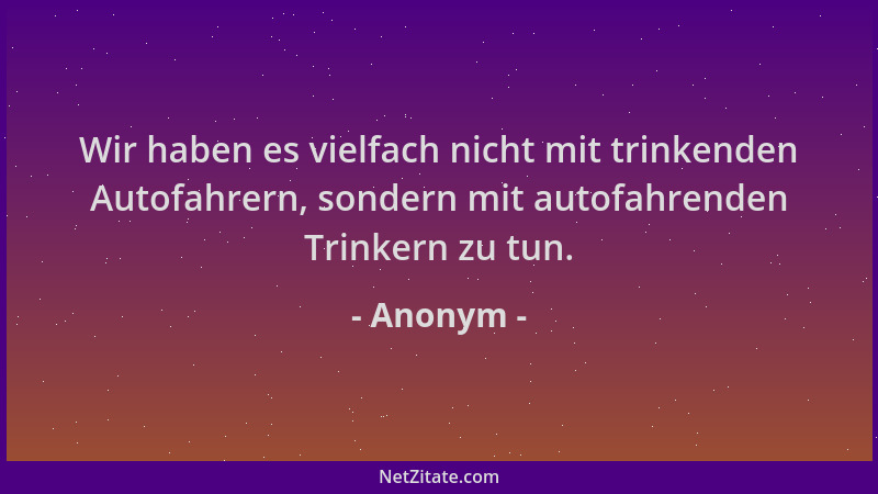 Anonym - Wir haben es vielfach nicht mit trinkenden Autofahrern, sondern mit autofahrenden Trinkern zu tun....