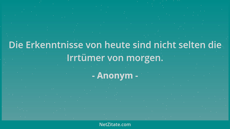 Anonym - Die Erkenntnisse von heute sind nicht selten die Irrtümer von morgen....