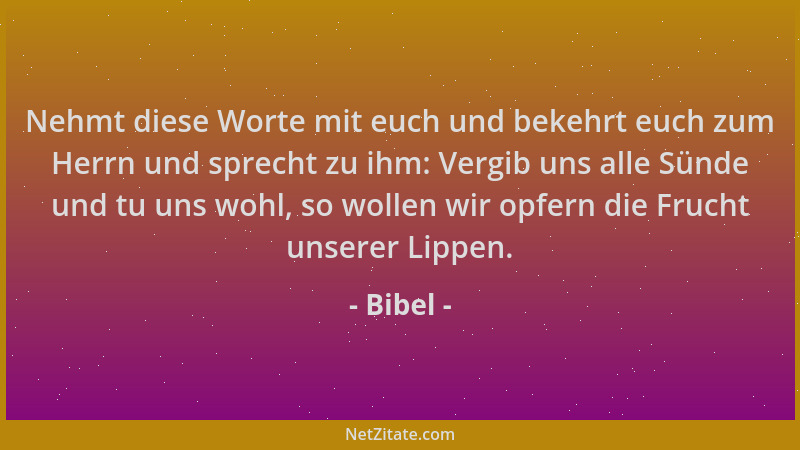 Bibel - Nehmt diese Worte mit euch und bekehrt euch zum Herrn und sprecht zu ihm: Vergib uns alle Sünde und tu uns wohl, so...