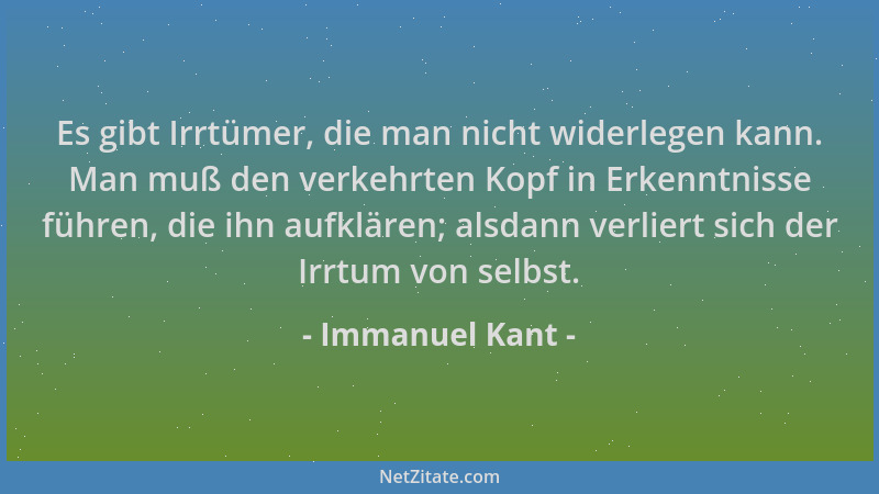 Immanuel Kant - Es gibt Irrtümer, die man nicht widerlegen kann. Man muß den verkehrten Kopf in Erkenntnisse führen, die ih...
