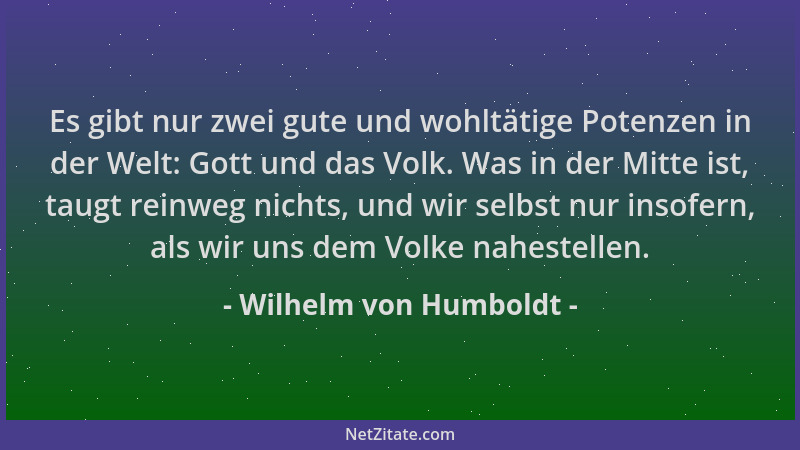 Wilhelm von Humboldt - Es gibt nur zwei gute und wohltätige Potenzen in der Welt: Gott und das Volk. Was in der Mitte ist,...