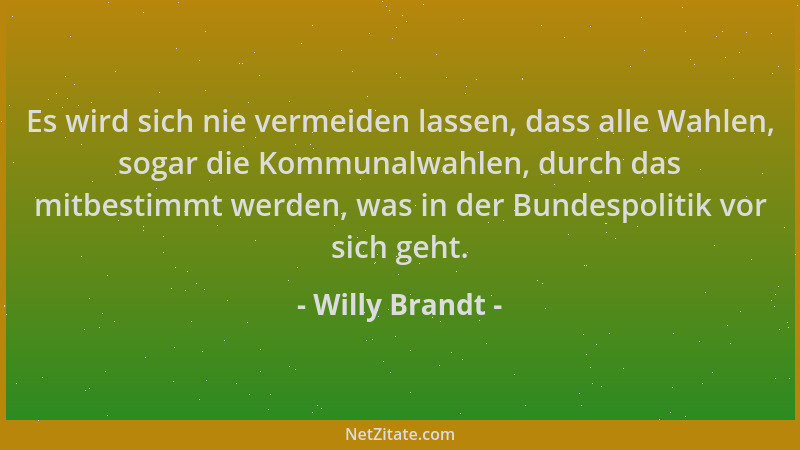 Willy Brandt - Es wird sich nie vermeiden lassen, dass alle Wahlen, sogar die Kommunalwahlen, durch das mitbestimmt werden,...