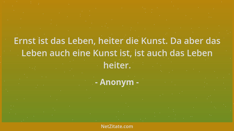 Anonym - Ernst ist das Leben, heiter die Kunst. Da aber das Leben auch eine Kunst ist, ist auch das Leben heiter....