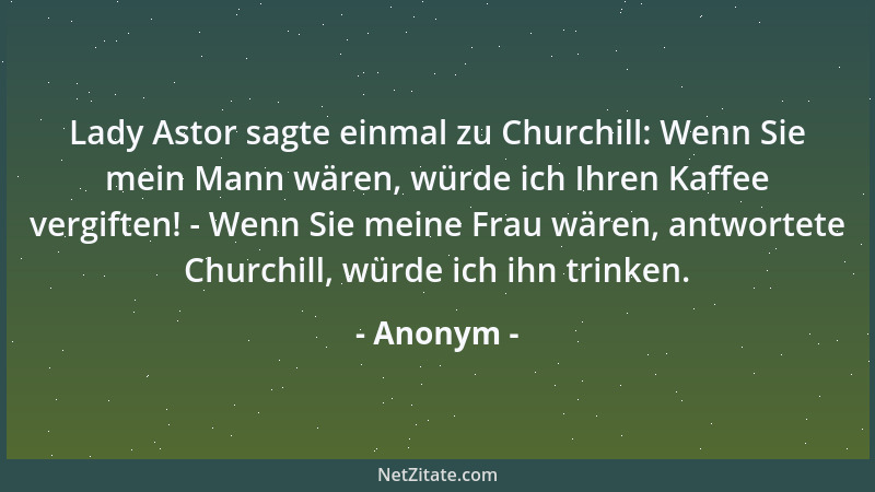 Anonym - Lady Astor sagte einmal zu Churchill: Wenn Sie mein Mann wären, würde ich Ihren Kaffee vergiften! - Wenn Sie meine...