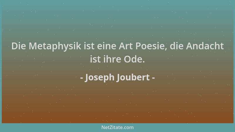 Joseph Joubert - Die Metaphysik ist eine Art Poesie, die Andacht ist ihre Ode....