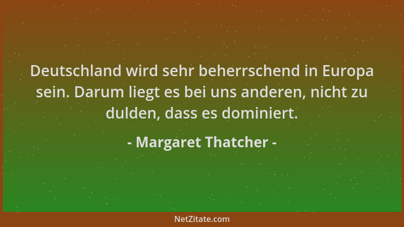 Margaret Thatcher - Deutschland wird sehr beherrschend in Europa sein. Darum liegt es bei uns anderen, nicht zu dulden, das...