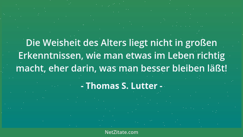 Thomas S. Lutter - Die Weisheit des Alters liegt nicht in großen Erkenntnissen, wie man etwas im Leben richtig macht, eher...