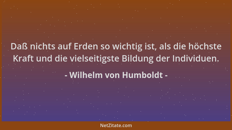 Wilhelm von Humboldt - Daß nichts auf Erden so wichtig ist, als die höchste Kraft und die vielseitigste Bildung der Individ...