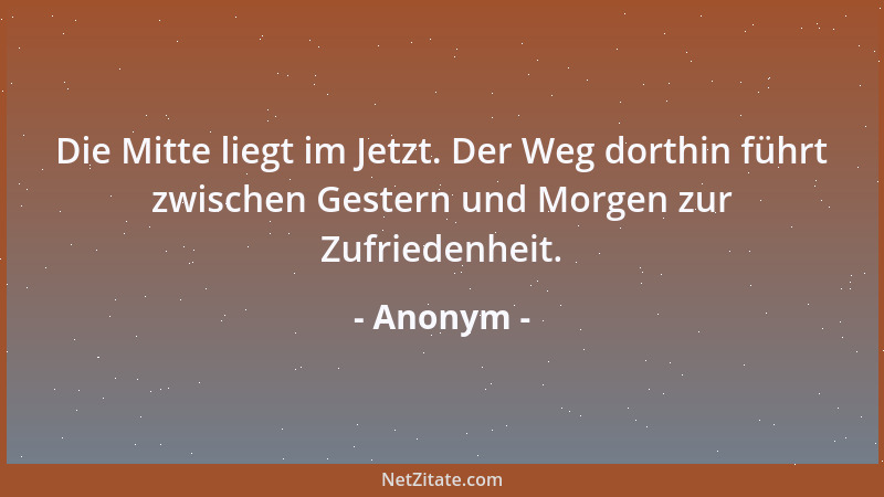 Anonym - Die Mitte liegt im Jetzt. Der Weg dorthin führt zwischen Gestern und Morgen zur Zufriedenheit....