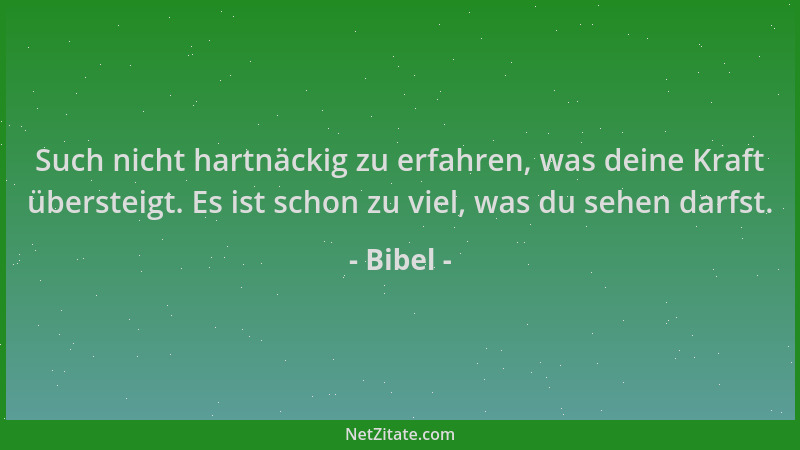 Bibel - Such nicht hartnäckig zu erfahren, was deine Kraft übersteigt. Es ist schon zu viel, was du sehen darfst....