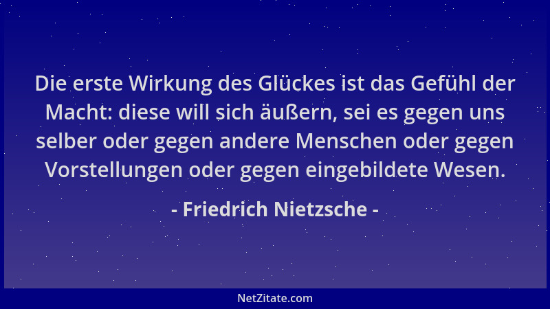 Friedrich Nietzsche - Die erste Wirkung des Glückes ist das Gefühl der Macht: diese will sich äußern, sei es gegen uns selb...