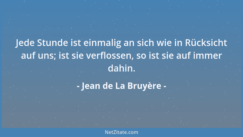 Jean de La Bruyère - Jede Stunde ist einmalig an sich wie in Rücksicht auf uns; ist sie verflossen, so ist sie auf immer da...