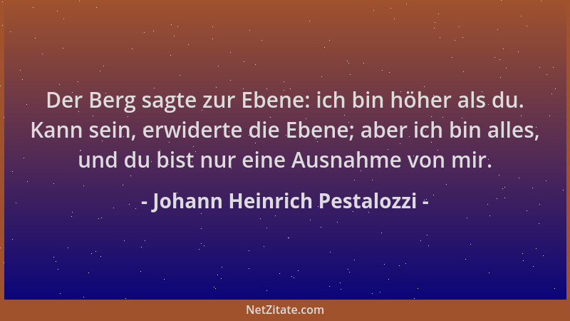 Johann Heinrich Pestalozzi - Der Berg sagte zur Ebene: ich bin höher als du. Kann sein, erwiderte die Ebene; aber ich bin a...