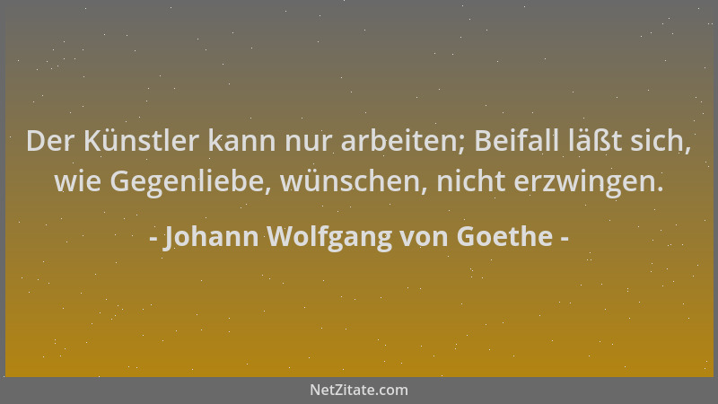 Johann Wolfgang von Goethe - Der Künstler kann nur arbeiten; Beifall läßt sich, wie Gegenliebe, wünschen, nicht erzwingen....