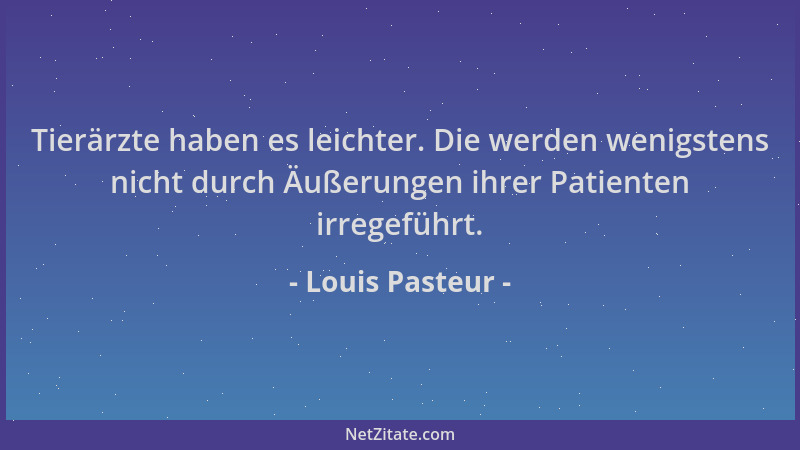 Louis Pasteur - Tierärzte haben es leichter. Die werden wenigstens nicht durch Äußerungen ihrer Patienten irregeführt....
