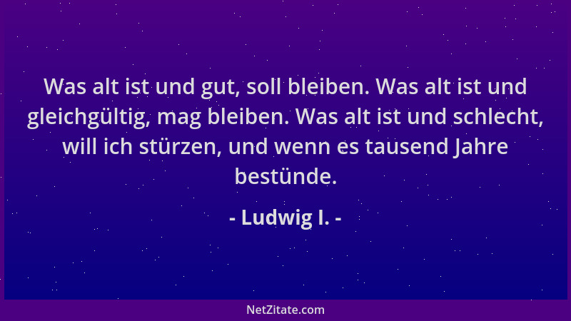 Ludwig I. - Was alt ist und gut, soll bleiben. Was alt ist und gleichgültig, mag bleiben. Was alt ist und schlecht, will ic...