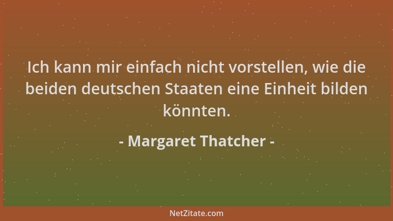 Margaret Thatcher - Ich kann mir einfach nicht vorstellen, wie die beiden deutschen Staaten eine Einheit bilden könnten....