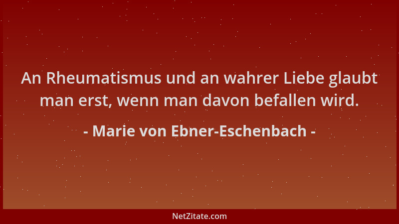 Marie von Ebner-Eschenbach - An Rheumatismus und an wahrer Liebe glaubt man erst, wenn man davon befallen wird....