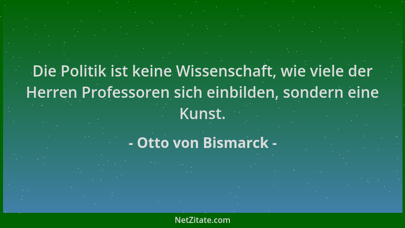 Otto von Bismarck - Die Politik ist keine Wissenschaft, wie viele der Herren Professoren sich einbilden, sondern eine Kunst...