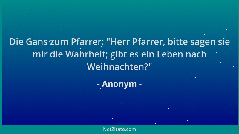 Anonym - Die Gans zum Pfarrer:  "Herr Pfarrer, bitte sagen sie mir die Wahrheit; gibt es ein Leben nach Weihnachten? "...