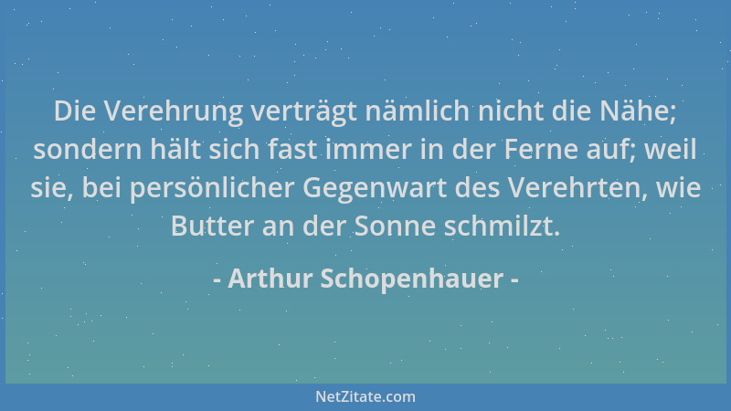 Arthur Schopenhauer - Die Verehrung verträgt nämlich nicht die Nähe; sondern hält sich fast immer in der Ferne auf; weil si...