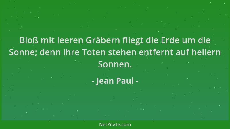 Jean Paul - Bloß mit leeren Gräbern fliegt die Erde um die Sonne; denn ihre Toten stehen entfernt auf hellern Sonnen....