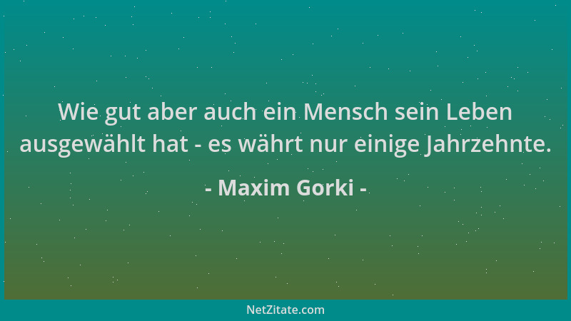 Maxim Gorki - Wie gut aber auch ein Mensch sein Leben ausgewählt hat - es währt nur einige Jahrzehnte....