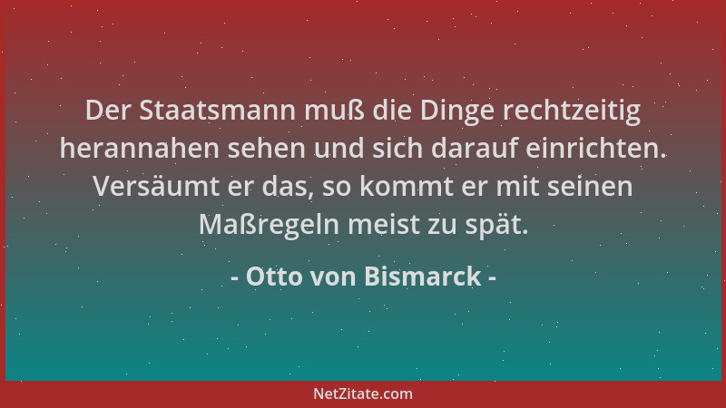 Otto von Bismarck - Der Staatsmann muß die Dinge rechtzeitig herannahen sehen und sich darauf einrichten. Versäumt er das,...
