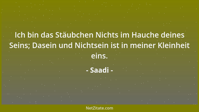 Saadi - Ich bin das Stäubchen Nichts im Hauche deines Seins; Dasein und Nichtsein ist in meiner Kleinheit eins....